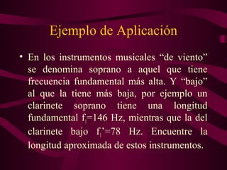 Ejemplo de Aplicación
• En los instrumentos musicales “de viento”
se denomina soprano a aquel que tiene
frecuencia fundamental más alta. Y “bajo”
al que la tiene más baja, por ejemplo un
clarinete soprano tiene una longitud
fundamental f1=146 Hz, mientras que la del
clarinete bajo f1’=78 Hz. Encuentre la
longitud aproximada de estos instrumentos.
 
