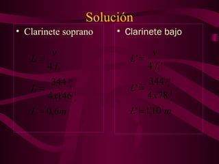Solución
• Clarinete soprano • Clarinete bajo
mL
x
L
f
v
L
s
s
m
6,0
1464
344
4
1
1
=
=
=
mL
x
L
f
v
L
s
s
m
10,1'
784
344
'
'4
'
1
1
=
=
=
 