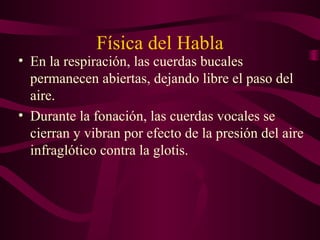 Física del Habla
• En la respiración, las cuerdas bucales
permanecen abiertas, dejando libre el paso del
aire.
• Durante la fonación, las cuerdas vocales se
cierran y vibran por efecto de la presión del aire
infraglótico contra la glotis.
 