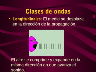 Clases de ondas
• Longitudinales: El medio se desplaza
en la dirección de la propagación.
El aire se comprime y expande en la
misma dirección en que avanza el
sonido.
 