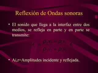 Reflexión de Ondas sonoras
• El sonido que llega a la interfaz entre dos
medios, se refleja en parte y en parte se
transmite:
• Ai,r=Amplitudes incidente y reflejada.
ir A
vv
vv
A
1122
1122
ρρ
ρρ
+
−
=
 