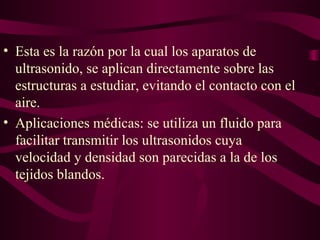 • Esta es la razón por la cual los aparatos de
ultrasonido, se aplican directamente sobre las
estructuras a estudiar, evitando el contacto con el
aire.
• Aplicaciones médicas: se utiliza un fluido para
facilitar transmitir los ultrasonidos cuya
velocidad y densidad son parecidas a la de los
tejidos blandos.
 