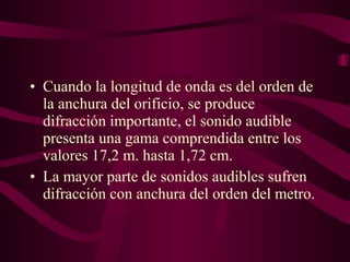 • Cuando la longitud de onda es del orden de
la anchura del orificio, se produce
difracción importante, el sonido audible
presenta una gama comprendida entre los
valores 17,2 m. hasta 1,72 cm.
• La mayor parte de sonidos audibles sufren
difracción con anchura del orden del metro.
 