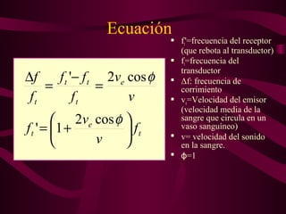 Ecuación
 ft'=frecuencia del receptor
(que rebota al transductor)
 ft=frecuencia del
transductor
 Δf: frecuencia de
corrimiento
 ve=Velocidad del emisor
(velocidad media de la
sangre que circula en un
vaso sanguíneo)
 v= velocidad del sonido
en la sangre.
 =1ϕ
t
e
t
e
t
tt
t
f
v
v
f
v
v
f
ff
f
f






+=
=
−
=
∆
φ
φ
cos2
1'
cos2'
 