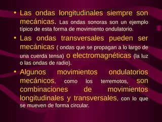 • Las ondas longitudinales siempre son
mecánicas. Las ondas sonoras son un ejemplo
típico de esta forma de movimiento ondulatorio.
• Las ondas transversales pueden ser
mecánicas ( ondas que se propagan a lo largo de
una cuerda tensa) o electromagnéticas (la luz
o las ondas de radio).
• Algunos movimientos ondulatorios
mecánicos, como los terremotos, son
combinaciones de movimientos
longitudinales y transversales, con lo que
se mueven de forma circular.
 
