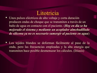 Litotricia
 Unos pulsos eléctricos de alto voltaje y corta duración
producen ondas de choque que se transmiten a través de un
baño de agua en contacto con el paciente. (Hoy en día se ha
mejorado el sistema y mediante un acoplador almohadillado
de silicona ya no es necesario sumergir al paciente en agua)
 Los tejidos blandos se deforman fácilmente al paso de la
onda, pero las frecuencias empleadas y la alta energía que
transmiten hace posible desmenuzar los cálculos. (litiasis)
 