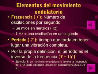 Elementos del movimiento
ondulatorio
• Frecuencia ( f ): Número de
oscilaciones por segundo.
– Se mide en hertzios (Hz)
– 1 Hz = una oscilación en un segundo
• Período ( T ): tiempo que tarda en tener
lugar una vibración completa.
• Por la propia definición, el período es el
inverso de la frecuencia (T = 1/f )
– Ejemplo: Si un movimiento ondulatorio tiene una frecuencia
de 4 Hz, cada vibración tardará en producirse 0,25 s. (1/4
s.)
 