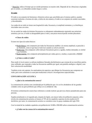 − Duración: indica el tiempo que un sonido permanece en nuestro oído. Depende de las vibraciones originadas
por el sonido, y se obtendrán sonidos largos o cortos.

El ruido

El ruido es un conjunto de fenómenos vibratorios aéreos que, percibidos por el sistema auditivo, pueden
ocasionar molestias o lesiones de oído, o dicho de otra manera, el ruido es un conjunto de sonidos mezclados
y desordenados.

Las ondas de un ruido no tienen una longitud de onda, frecuencia, ni amplitud constantes y se distribuyen
mezcladas unas con otras.

En un sonido las ondas de distintas frecuencias se sobreponen ordenadamente siguiendo una estructura
armónica, por eso, el ruido es desagradable para el oído y una pieza musical puede resultar placentera.

      • Clases de ruidos

Existen tres tipos de ruidos básicos:

      • Ruido blanco: esta compuesto por todas las frecuencias audibles a la misma amplitud; es parecido a
        un Shshshsh, como el que hace el televisor cuando se corta la emisión.
      • Ruido rosa: esta compuesto sobre todo por frecuencias graves y agudas, medias atenuadas; es similar
        a un Fsfsfsfsfs.
      • Ruido marrón: esta compuesto principalmente por ondas graves y medias; es parecido a Jfjfjfjfjf.

      • ¿Cómo se mide el ruido?

Para medir el nivel sonoro se utilizan medidores llamados decibelímetros que constan de un micrófono patrón,
muy calibrado, que responde a todas las frecuencias audibles por igual, una pantalla analógica o digital y una
llave selectora de sensibilidad.

También existe otro aparato, los analizadores de espectros, que dibujan las frecuencias que componen un
ruido, pero estos solamente se usan para mediciones criticas e investigaciones especializadas.

CONTAMINACIÓN ACUSTICA

      • ¿Qué es la contaminación sonora?

La contaminación acústica esta considerada por la población que vive en los alrededores de las grandes
ciudades como un gran problema que influye en su calidad de vida.

El termino contaminación sonora hace referencia a sonido molesto que provoca efectos perjudiciales para una
persona.

España actualmente es el segundo país, después de Japón, con mayor índice de población expuesta a altos
niveles de contaminación acústica, al menos el 74% de los españoles soportan niveles medios de 65
decibelios; por tanto, la contaminación acústica se considera como la queja ciudadana del siglo XXI.

Casi la mitad de las ciudades españolas con población de 10.000 a 500.000 sufren contaminación acústica.

      • ¿Cuáles son las causas de la contaminación sonora?



                                                                                                               3
 
