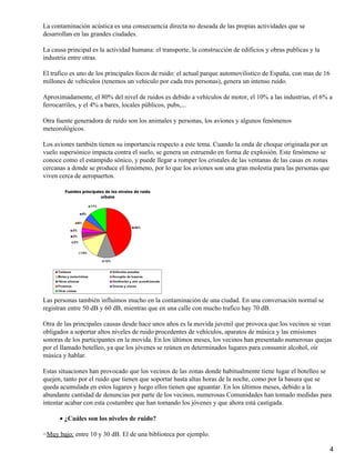 La contaminación acústica es una consecuencia directa no deseada de las propias actividades que se
desarrollan en las grandes ciudades.

La causa principal es la actividad humana: el transporte, la construcción de edificios y obras publicas y la
industria entre otras.

El trafico es uno de los principales focos de ruido: el actual parque automovilistico de España, con mas de 16
millones de vehículos (tenemos un vehículo por cada tres personas), genera un intenso ruido.

Aproximadamente, el 80% del nivel de ruidos es debido a vehículos de motor, el 10% a las industrias, el 6% a
ferrocarriles, y el 4% a bares, locales públicos, pubs,...

Otra fuente generadora de ruido son los animales y personas, los aviones y algunos fenómenos
meteorológicos.

Los aviones también tienen su importancia respecto a este tema. Cuando la onda de choque originada por un
vuelo supersónico impacta contra el suelo, se genera un estruendo en forma de explosión. Este fenómeno se
conoce como el estampido sónico, y puede llegar a romper los cristales de las ventanas de las casas en zonas
cercanas a donde se produce el fenómeno, por lo que los aviones son una gran molestia para las personas que
viven cerca de aeropuertos.




Las personas también influimos mucho en la contaminación de una ciudad. En una conversación normal se
registran entre 50 dB y 60 dB, mientras que en una calle con mucho trafico hay 70 dB.

Otra de las principales causas desde hace unos años es la movida juvenil que provoca que los vecinos se vean
obligados a soportar altos niveles de ruido procedentes de vehículos, aparatos de música y las emisiones
sonoras de los participantes en la movida. En los últimos meses, los vecinos han presentado numerosas quejas
por el llamado botelleo, ya que los jóvenes se reúnen en determinados lugares para consumir alcohol, oír
música y hablar.

Estas situaciones han provocado que los vecinos de las zonas donde habitualmente tiene lugar el botelleo se
quejen, tanto por el ruido que tienen que soportar hasta altas horas de la noche, como por la basura que se
queda acumulada en estos lugares y luego ellos tienen que aguantar. En los últimos meses, debido a la
abundante cantidad de denuncias por parte de los vecinos, numerosas Comunidades han tomado medidas para
intentar acabar con esta costumbre que han tomando los jóvenes y que ahora está castigada.

      • ¿Cuáles son los niveles de ruido?

−Muy bajo: entre 10 y 30 dB. El de una biblioteca por ejemplo.

                                                                                                                 4
 