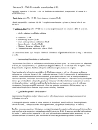 −Bajo: entre 30 y 55 dB. Un ordenador personal produce 40 dB.

−Ruidoso: a partir de 55 dB hasta 75 dB. Un televisor con volumen alto, un aspirador o un camión de la
basura entre otros.

−Ruido fuerte: entre 75 y 100 dB. En un atasco, se producen 90 dB.

−Ruido insoportable: a partir de 100 dB. Es propio de una discusión a gritos o la pista de baile de una
discoteca.

−El umbral de dolor llega a los 140 dB que es lo que se aprecia cuando nos situamos a 25m de un avión.

      • Niveles máximos en edificios públicos

      • Hospitales: 25 dB.
      • Bibliotecas y museos: 30 dB.
      • Cines, teatros y salas de conferencia: 40 dB
      • Centros docentes y hoteles: 40 dB.
      • Oficinas y despachos públicos: 45 dB
      • Grandes almacenes, restaurantes y bares: 55 dB.

Las cifras medias de las leyes europeas establecen como limite aceptable 65 dB durante el día y 55 dB durante
la noche.

      • La contaminación acústica en los hospitales

La contaminación acústica en los hospitales también es un problema grave. Las causas de esta son, sobre todo,
el trafico, los locales cercanos, y la aglomeración de gente hablando en voz alta en la zona de ingreso y salas
de espera de los hospitales. También influye las ambulancias aproximándose al hospital.

En un hospital, el nivel máximo permitido es de 25 dB, pero esto no es así. Los valores que se obtienen
realmente son, en horario diurno, 49 dB, y en horario nocturno, 55 dB. En las cercanías de los hospitales, en
las calles están continuamente circulando vehículos, y esto produce un alto nivel de ruido que supera los
limites establecidos. Unas de las medidas que se podría tomar, sería reducir la cantidad de líneas de transporte
público que circulan frente a hospitales, establecer límites de velocidad inferiores a los actuales en las zonas
próximas a hospitales, y también se podría aislar las habitaciones que tienen mayor nivel de ruido para
conseguir un clima más agradable y con más calma que necesitan los pacientes allí internados y que su
estancia en el hospital sea, al menos, un poco más tranquila y sin ruidos.

      • ¿Qué efectos produce sobre la salud?

La contaminación acústica produce efectos nocivos sobra las personas o grupo de personas que se ven
obligadas a soportarla.

El ruido puede provocar estados de estrés, aumento de pulsaciones, modificación del ritmo respiratorio,
tensión muscular,... Pero estos efectos no son permanentes, desaparecen cuando se deja de oír ruido.

También ocasionan reacciones fisiológicas, como problemas cardiovasculares, alteraciones del ritmo cardiaco,
hipertensión arterial, entre otros; y reacciones psicológicas, como déficit de atención, ansiedad o alteraciones
del sueño. El sueño se altera a partir de 45 dB, pero quien sufre alteraciones del sueño, a su misma vez eso
conlleva sensación de cansancio, bajo rendimiento académico o profesional y cambios de humor.



                                                                                                               5
 