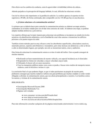 Otro efecto son los cambios de conducta, como la agresividad o irritabilidad, dolores de cabeza...

Además perjudica a la percepción del lenguaje hablado, lo cual, dificulta las relaciones sociales.

Uno de los efectos más importantes es la perdida de audición. La sordera aparece al soportar niveles
superiores a 90 dB y de forma continuada, dato comparable con los 110 dB que hay en una discoteca.

      • ¿Existen soluciones a la contaminación acústica?

Lo primero que se debería hacer para controlar la contaminación acústica es elaborar un mapa acústico,
centrándose en el trafico rodado pero sin olvidar otros emisores de ruido. Al elaborar este mapa, se podrían
adoptar medidas defensivas y preventivas.

Los expertos afirman que la mejor manera para solucionar este problema es incorporar un estudio de niveles
acústicos a la planificación urbanística, con la finalidad de crear islas sonoras o insonorizar los edificios
próximos a los puntos negros de ruido.

También existen métodos pasivos muy eficaces como los absorbentes superficiales, silenciadores reactivos,
materiales porosos, soportes antivibratorios o resonadores, pero éstas técnicas son defensivas y sólo se llevan
a cabo en determinados lugares, por ejemplo, tan solo se insonorizan teatros, cines y auditorios.

Otra forma de solucionar la contaminación sonora es evitar el ruido del trafico. Esto se puede conseguir de
muchas maneras:

      • Realizando un buen mantenimiento de nuestro vehículo, con especial incidencia en el silenciador.
      • Respetando los limites de velocidad, a mayor velocidad, mayor ruido.
      • Utilizando el claxon solo en casos necesarios.
      • Usar los transportes públicos tantas veces como se pueda, o buscar otros medios de transporte menos
        ruidosos, como la bicicleta e incluso ir a pie.

La conclusión final a la que podemos llegar, es que si todos pusiésemos un poquito de nuestra parte,
podríamos conseguir que nuestra ciudad no sufriera este gran problema que muchas ciudades se están viendo
obligadas a afrontar, la contaminación sonora, que nos afecta principalmente a nosotros. Los hombres somos
los autores y víctimas de la contaminación sonora.

BIBLIOGRAFÍA

      • Enciclopedia Microsoft Encarta 2000
      • Enciclopedia Multimedia Vox
      • Páginas web visitadas:

              ♦ www.consumer−revista.com/abr99/medio.html
              ♦ www.ideal.es/waste/acustica.htm
              ♦ www.eie.fceia.unr.edu.ar/acustica/biblio/hospital.htm

Para más información consultar cualquiera de las páginas mencionadas anteriormente ó www.ruidos.org.




                                                                                                                  6
 