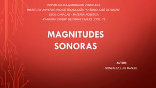 REPUBLICA BOLIVARIANA DE VENEZUELA
INSTITUTO UNIVERSITARIO DE TECNOLOGÍA “ANTONIO JOSÉ DE SUCRE”
SEDE: CARACAS – MATERIA: ACÚSTICA
-CARRERA: DISEÑO DE OBRAS CIVILES , CÓD.: 72
AUTOR:
GONZALEZ, LUIS MANUEL
MAGNITUDES
SONORAS
 