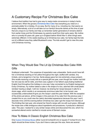 A Customary Recipe For Christmas Box Cake
I believe that tradition has had to give way to ready-made convenience in today's hectic
environment. When the grocery Christmas Box Cake has everything you need on a
premade platter for a holiday, it's so easy. But for many of us, including me, that seems so
empty. Alternatively, a lot of us will take out our family's favourite dishes at this time of year
that are unique to our family and help us remember earlier generations.It remains distinct
from earlier times and the Christmases my parents recall from their early years. My mother,
who is currently 83 years old, grew up in England before World War II, when things were
extremely different. In the weeks leading up to Christmas box cake, her family kept the kids
out of a different area they called Bluebeard's area. The kids wouldn't get to view this area
until Christmas morning,
When They Would See The Lit Up Christmas Box Cake With
Gifts
Scattered underneath. The suspense of expectation was unbearable. Santa would have left
her a Christmas stocking on her pillow throughout the night, stuffed with candies, tiny
trinkets, and a tangerine in her toe. Santa always gave her one extremely unique present.
She recalls receiving a lovely doll as a special gift one year, even though her mother had told
her she was too old for dolls, and there was a gleam in her father's eyes.Eating traditional
English food throughout the holidays is one way I stay connected to my English background.
Every Christmas, my mother baked a cake in the shape of a box, adorned with small plastic
reindeer hauling a sleigh. I will not, however, be sharing her recipe because it calls for a
dozen eggs, which results in an excessively enormous cake that, to be honest, was
occasionally undercooked.I'll give you the recipe I used this year instead. With the exception
of the photo just above, all the images in this post are of my cake from the previous year. I
created this so you could view the cake's decorated appearance because this year I won't
decorate mine until the evening before Christmas box cake I got the recipe from Denise of
The Knitting Den last year, who shared her friend's recipe with me with such grace. Although
the recipe was a little ambiguous about ingredients and procedures, it produced a delicious
cake. This year, I looked for a very similar recipe online and discovered this one, which I've
somewhat altered and/or clarified to include some of Denise's recipe.
How To Make A Classic English Christmas Box Cake
One Custom Christmas Boxes either round (8 inches/20 cm) or square (7 inches/18 cm). Pan
depth should be three inches. If you don't have a cake pan this size, there are several
 
