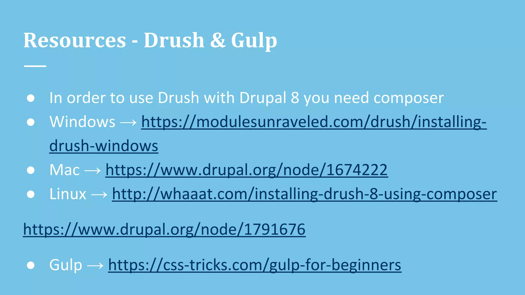 Resources - Drush & Gulp
● In order to use Drush with Drupal 8 you need composer
● Windows → https://modulesunraveled.com/drush/installing-
drush-windows
● Mac → https://www.drupal.org/node/1674222
● Linux → http://whaaat.com/installing-drush-8-using-composer
https://www.drupal.org/node/1791676
● Gulp → https://css-tricks.com/gulp-for-beginners
 