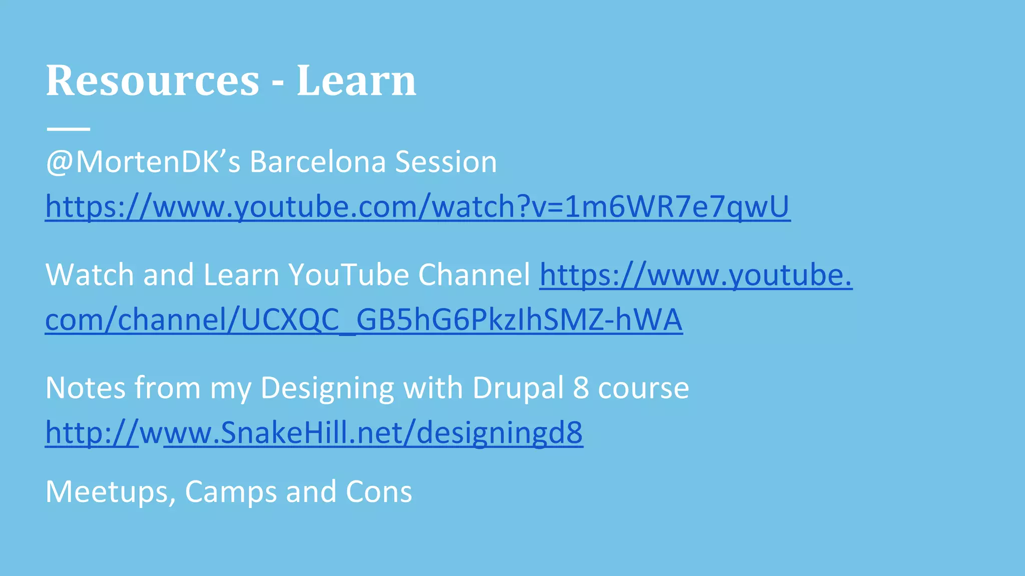 Resources - Learn
@MortenDK’s Barcelona Session
https://www.youtube.com/watch?v=1m6WR7e7qwU
Watch and Learn YouTube Channel https://www.youtube.
com/channel/UCXQC_GB5hG6PkzIhSMZ-hWA
Notes from my Designing with Drupal 8 course
http://www.SnakeHill.net/designingd8
Meetups, Camps and Cons
 