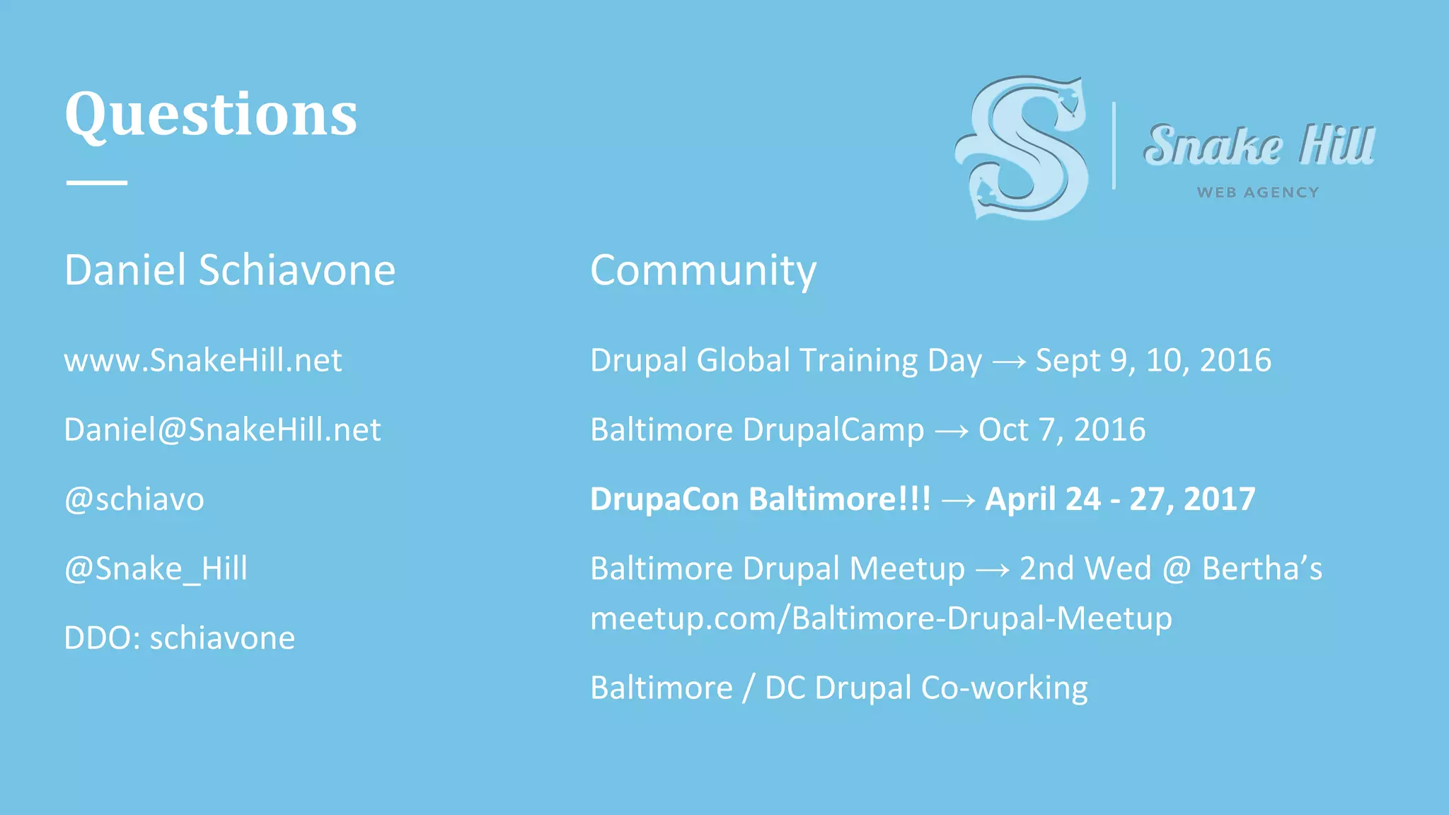 Questions
Daniel Schiavone
www.SnakeHill.net
Daniel@SnakeHill.net
@schiavo
@Snake_Hill
DDO: schiavone
Community
Drupal Global Training Day → Sept 9, 10, 2016
Baltimore DrupalCamp → Oct 7, 2016
DrupaCon Baltimore!!! → April 24 - 27, 2017
Baltimore Drupal Meetup → 2nd Wed @ Bertha’s
meetup.com/Baltimore-Drupal-Meetup
Baltimore / DC Drupal Co-working
 