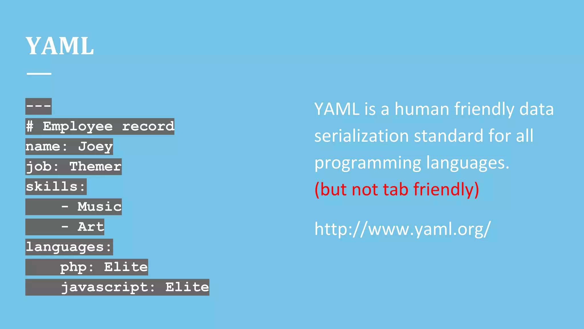 YAML
---
# Employee record
name: Joey
job: Themer
skills:
- Music
- Art
languages:
php: Elite
javascript: Elite
YAML is a human friendly data
serialization standard for all
programming languages.
(but not tab friendly)
http://www.yaml.org/
 