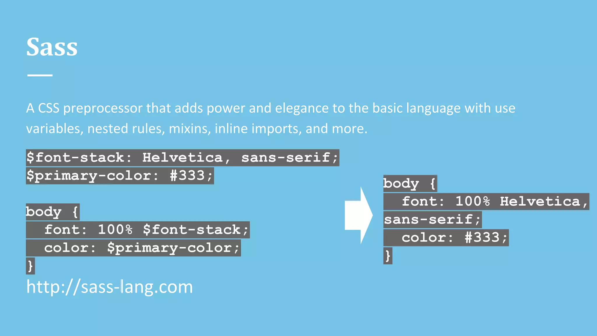 Sass
A CSS preprocessor that adds power and elegance to the basic language with use
variables, nested rules, mixins, inline imports, and more.
$font-stack: Helvetica, sans-serif;
$primary-color: #333;
body {
font: 100% $font-stack;
color: $primary-color;
}
http://sass-lang.com
body {
font: 100% Helvetica,
sans-serif;
color: #333;
}
 