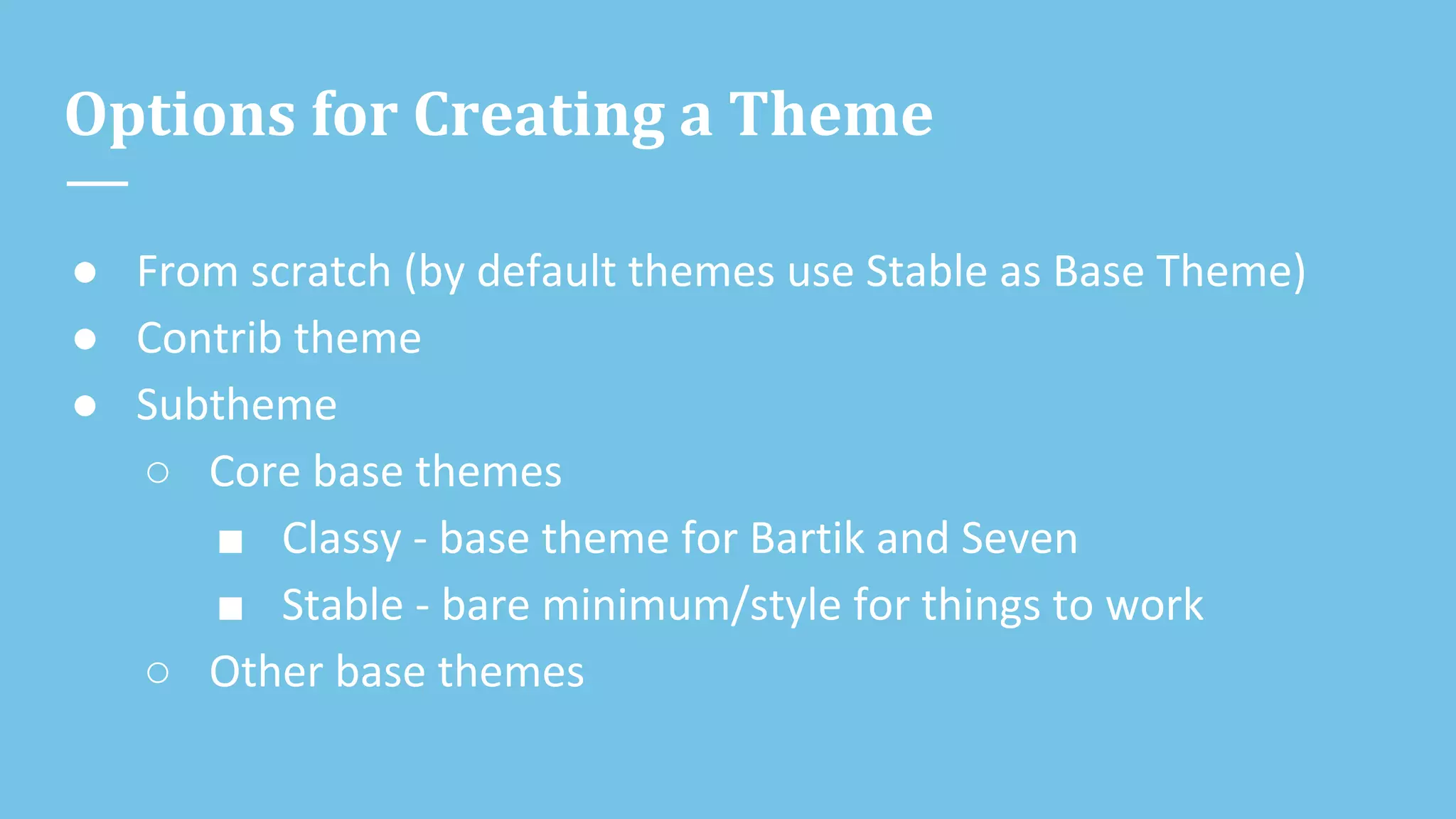 Options for Creating a Theme
● From scratch (by default themes use Stable as Base Theme)
● Contrib theme
● Subtheme
○ Core base themes
■ Classy - base theme for Bartik and Seven
■ Stable - bare minimum/style for things to work
○ Other base themes
 