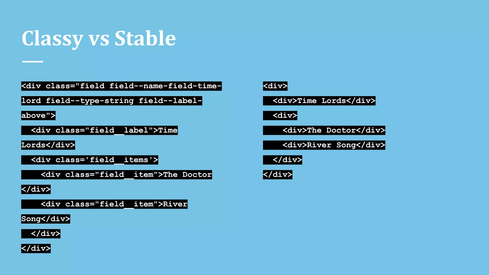 Classy vs Stable
<div class="field field--name-field-time-
lord field--type-string field--label-
above">
<div class="field__label">Time
Lords</div>
<div class='field__items'>
<div class="field__item">The Doctor
</div>
<div class="field__item">River
Song</div>
</div>
</div>
<div>
<div>Time Lords</div>
<div>
<div>The Doctor</div>
<div>River Song</div>
</div>
</div>
 