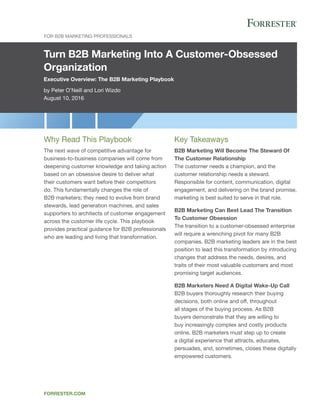 Turn B2B Marketing Into A Customer-Obsessed
Organization
Executive Overview: The B2B Marketing Playbook
by Peter O’Neill and Lori Wizdo
August 10, 2016
For B2B Marketing Professionals
forrester.com
Key Takeaways
B2B Marketing Will Become The Steward Of
The Customer Relationship
The customer needs a champion, and the
customer relationship needs a steward.
Responsible for content, communication, digital
engagement, and delivering on the brand promise,
marketing is best suited to serve in that role.
B2B Marketing Can Best Lead The Transition
To Customer Obsession
The transition to a customer-obsessed enterprise
will require a wrenching pivot for many B2B
companies. B2B marketing leaders are in the best
position to lead this transformation by introducing
changes that address the needs, desires, and
traits of their most valuable customers and most
promising target audiences.
B2B Marketers Need A Digital Wake-Up Call
B2B buyers thoroughly research their buying
decisions, both online and off, throughout
all stages of the buying process. As B2B
buyers demonstrate that they are willing to
buy increasingly complex and costly products
online, B2B marketers must step up to create
a digital experience that attracts, educates,
persuades, and, sometimes, closes these digitally
empowered customers.
Why Read This Playbook
The next wave of competitive advantage for
business-to-business companies will come from
deepening customer knowledge and taking action
based on an obsessive desire to deliver what
their customers want before their competitors
do. This fundamentally changes the role of
B2B marketers; they need to evolve from brand
stewards, lead generation machines, and sales
supporters to architects of customer engagement
across the customer life cycle. This playbook
provides practical guidance for B2B professionals
who are leading and living that transformation.
 