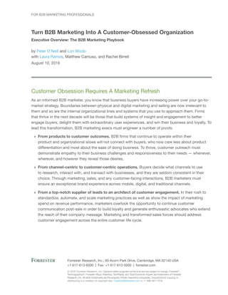 © 2016 Forrester Research, Inc. Opinions reflect judgment at the time and are subject to change. Forrester®
,
Technographics®
, Forrester Wave, RoleView, TechRadar, and Total Economic Impact are trademarks of Forrester
Research, Inc. All other trademarks are the property of their respective companies. Unauthorized copying or
distributing is a violation of copyright law. Citations@forrester.com or +1 866-367-7378
Forrester Research, Inc., 60 Acorn Park Drive, Cambridge, MA 02140 USA
+1 617-613-6000 | Fax: +1 617-613-5000 | forrester.com
For B2B Marketing Professionals
Turn B2B Marketing Into A Customer-Obsessed Organization
Executive Overview: The B2B Marketing Playbook
by Peter O’Neill and Lori Wizdo
with Laura Ramos, Matthew Camuso, and Rachel Birrell
August 10, 2016
Customer Obsession Requires A Marketing Refresh
As an informed B2B marketer, you know that business buyers have increasing power over your go-to-
market strategy. Boundaries between physical and digital marketing and selling are now irrelevant to
them and so are the internal organizational lines and systems that you use to approach them. Firms
that thrive in the next decade will be those that build systems of insight and engagement to better
engage buyers, delight them with extraordinary user experiences, and win their business and loyalty. To
lead this transformation, B2B marketing execs must engineer a number of pivots:
›› From products to customer outcomes. B2B firms that continue to operate within their
product and organizational siloes will not connect with buyers, who now care less about product
differentiation and most about the ease of doing business. To thrive, customer outreach must
demonstrate empathy to their business challenges and responsiveness to their needs — whenever,
wherever, and however they reveal those desires.
›› From channel-centric to customer-centric operations. Buyers decide what channels to use
to research, interact with, and transact with businesses, and they are seldom consistent in their
choice. Through marketing, sales, and any customer-facing interactions, B2B marketers must
ensure an exceptional brand experience across mobile, digital, and traditional channels.
›› From a top-notch supplier of leads to an architect of customer engagement. In their rush to
standardize, automate, and scale marketing practices as well as show the impact of marketing
spend on revenue performance, marketers overlook the opportunity to continue customer
communication post-sale in order to build loyalty and generate enthusiastic advocates who extend
the reach of their company message. Marketing and transformed sales forces should address
customer engagement across the entire customer life cycle.
 