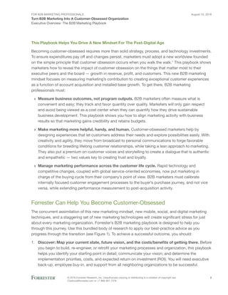 For B2B Marketing Professionals
Turn B2B Marketing Into A Customer-Obsessed Organization
August 10, 2016
© 2016 Forrester Research, Inc. Unauthorized copying or distributing is a violation of copyright law.
Citations@forrester.com or +1 866-367-7378
2
Executive Overview: The B2B Marketing Playbook
This Playbook Helps You Drive A New Mindset For The Post-Digital Age
Becoming customer-obsessed requires more than solid strategy, process, and technology investments.
To ensure expenditures pay off and changes persist, marketers must adopt a new worldview founded
on the simple principle that customer obsession occurs when you walk the walk.1
This playbook shows
marketers how to reveal the impact of customer obsession on the things that matter most to their
executive peers and the board — growth in revenue, profit, and customers. This new B2B marketing
mindset focuses on measuring marketing’s contribution to creating exceptional customer experiences
as a function of account acquisition and installed base growth. To get there, B2B marketing
professionals must:
›› Measure business outcomes, not program outputs. B2B marketers often measure what is
convenient and easy; they track and favor quantity over quality. Marketers will only gain respect
and avoid being viewed as a cost center when they can quantify how they drive sustainable
business development. This playbook shows you how to align marketing activity with business
results so that marketing gains credibility and retains budgets.
›› Make marketing more helpful, handy, and human. Customer-obsessed marketers help by
designing experiences that let customers address their needs and explore possibilities easily. With
creativity and agility, they move from broadcast to personal communications to forge favorable
conditions for breeding lifelong customer relationships, while taking a lean approach to marketing.
They also put a premium on customer voices and storytelling to create a dialogue that is authentic
and empathetic — two values key to creating trust and loyalty.
›› Manage marketing performance across the customer life cycle. Rapid technology and
competitive changes, coupled with global service-oriented economies, now put marketing in
charge of the buying cycle from their company’s point of view. B2B marketers must calibrate
internally focused customer engagement processes to the buyer’s purchase journey, and not vice
versa, while extending performance measurement to post-acquisition activity.
Forrester Can Help You Become Customer-Obsessed
The concurrent assimilation of this new marketing mindset, new mobile, social, and digital marketing
techniques, and a staggering set of new marketing technologies will create significant stress for just
about every marketing organization. Forrester’s B2B marketing playbook is designed to help you
through this journey. Use this bundled body of research to apply our best-practice advice as you
progress through the transition (see Figure 1). To achieve a successful outcome, you should:
1.	 Discover: Map your current state, future vision, and the costs/benefits of getting there. Before
you begin to build, re-engineer, or retrofit your marketing processes and organization, this playbook
helps you identify your starting point in detail; communicate your vision; and determine the
implementation priorities, costs, and expected return on investment (ROI). You will need executive
back-up, employee buy-in, and support from all neighboring organizations to be successful.
 