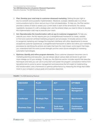 For B2B Marketing Professionals
Turn B2B Marketing Into A Customer-Obsessed Organization
August 10, 2016
© 2016 Forrester Research, Inc. Unauthorized copying or distributing is a violation of copyright law.
Citations@forrester.com or +1 866-367-7378
3
Executive Overview: The B2B Marketing Playbook
2.	 Plan: Develop your road map to customer-obsessed marketing. Getting the plan right is
key to a smooth and successful implementation. Moreover, a proper, detailed plan is a critical
communications tool to inform and win buy-in from all stakeholders. To help you, the Plan section
provides a series of tools to assess your current state in each of the dimensions; the various
ingredients necessary to craft a strategic plan; and the ordered steps you need to follow to develop
the implementation road map to execute your vision.
3.	 Act: Operationalize the transformation with an eye to customer engagement. To help you
execute your vision, the Act reports give you a straightforward framework to create, validate,
or fine-tune customer-centered marketing programs and processes. It includes advice on how
to reorganize marketing and manage the important interfaces with other departments to ensure
exceptional customer experiences; a straightforward framework to define and refine your marketing
processes by identifying the actions and tasks that have the most impact; and a report that helps
you understand both the roots (current strength) and the vision (future strengths) of marketing
automation technologies.
4.	 Optimize: Identify and refine program elements. Once customer obsession becomes core to
marketing planning and execution, you can always adjust various dials and levers to get even
more mileage out of your strategy. To help you, the Optimize section includes reports that describe
techniques and tools you can use to jump-start and sustain the program; comparative metrics from
top performers to prove to senior management and executives the full impact of implementing
this transformation; and a framework to optimize performance by measuring the things that matter
most to your company’s unique goals and business objectives.
FIGURE 1 The B2B Marketing Playbook
DISCOVER PLAN ACT OPTIMIZE
Assessment
Strategic Plan
Road Map
Organization
Processes
Tools And
Technology
Performance
Management
Benchmarks
Continuous
Improvement
Vision
Landscape
Business Case
 