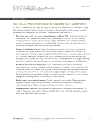 For B2B Marketing Professionals
Turn B2B Marketing Into A Customer-Obsessed Organization
August 10, 2016
© 2016 Forrester Research, Inc. Unauthorized copying or distributing is a violation of copyright law.
Citations@forrester.com or +1 866-367-7378
4
Executive Overview: The B2B Marketing Playbook
Recommendations
Use The B2B Marketing Playbook To Accelerate Your Transformation
It’s easy to underestimate the scope and range of work that B2B marketers must undertake to adapt
to the extraordinary change that the age of the customer demands of marketing strategy, execution,
technology, and management. As you embark on this journey, we advise you to:
›› Share this report with your team, sales colleagues, and boss. B2B marketing leaders should
use this executive overview as a guide to using the playbook reports that can help transform
marketing. However, as noted, there are many parties, with different roles and responsibilities,
involved in building, re-engineering, or retrofitting B2B marketing. Share this report with them so
that they too can tap the resources that this playbook offers.
›› Step up to leading the charge. In becoming customer-obsessed, the biggest organizational
adjustments will happen between sales and marketing, but don’t underestimate the impact on
other organizations. Customer obsession places different demands on product management, alters
your marketing service procurement model, and consumes capital. As well as articulating and
evangelizing the vision for marketing transformation, you also need to carefully manage the change
process by maintaining a constant program of communication and engagement with all parties.
›› Develop a marketing automation plan. The out-of-the-box functionality of a marketing
automation system provides a baseline customer engagement process. In many companies that
haven’t yet defined this process, deploying one almost immediately gives them all the benefits of
a managed process, which can evolve as marketers adopt and gain familiarity with the process.
But take a strategic perspective and create a marketing automation plan that can drive customer
engagement and integrate with all your critical business systems.
›› Find a trusted marketing tech advisor. Rethink your relationship with the CIO’s organization,
engage an external service provider, or create a shadow tech management competency in
marketing operations. Whatever the source, find your technology champion.
›› Set expectations carefully. Emphasize the value of continuous incremental improvement. The
reality is that you are starting on a long journey to transform your marketing organization. Change
takes time, investment, and commitment.
 