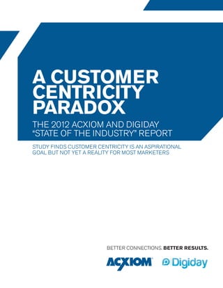a customer
centricity
paradox
the 2012 acxiom and digiday
“state of the industry” report
Study finds customer centricity is an aspirational
goal but not yet a reality for most marketers




                         BETTER CONNECTIONS. BETTER RESULTS.
 