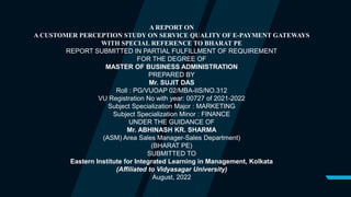 A REPORT ON
A CUSTOMER PERCEPTION STUDY ON SERVICE QUALITY OF E-PAYMENT GATEWAYS
WITH SPECIAL REFERENCE TO BHARAT PE
REPORT SUBMITTED IN PARTIAL FULFILLMENT OF REQUIREMENT
FOR THE DEGREE OF
MASTER OF BUSINESS ADMINISTRATION
PREPARED BY
Mr. SUJIT DAS
Roll : PG/VUOAP 02/MBA-IIS/NO.312
VU Registration No with year: 00727 of 2021-2022
Subject Specialization Major : MARKETING
Subject Specialization Minor : FINANCE
UNDER THE GUIDANCE OF
Mr. ABHINASH KR. SHARMA
(ASM) Area Sales Manager-Sales Department)
(BHARAT PE)
SUBMITTED TO
Eastern Institute for Integrated Learning in Management, Kolkata
(Affiliated to Vidyasagar University)
August, 2022
 