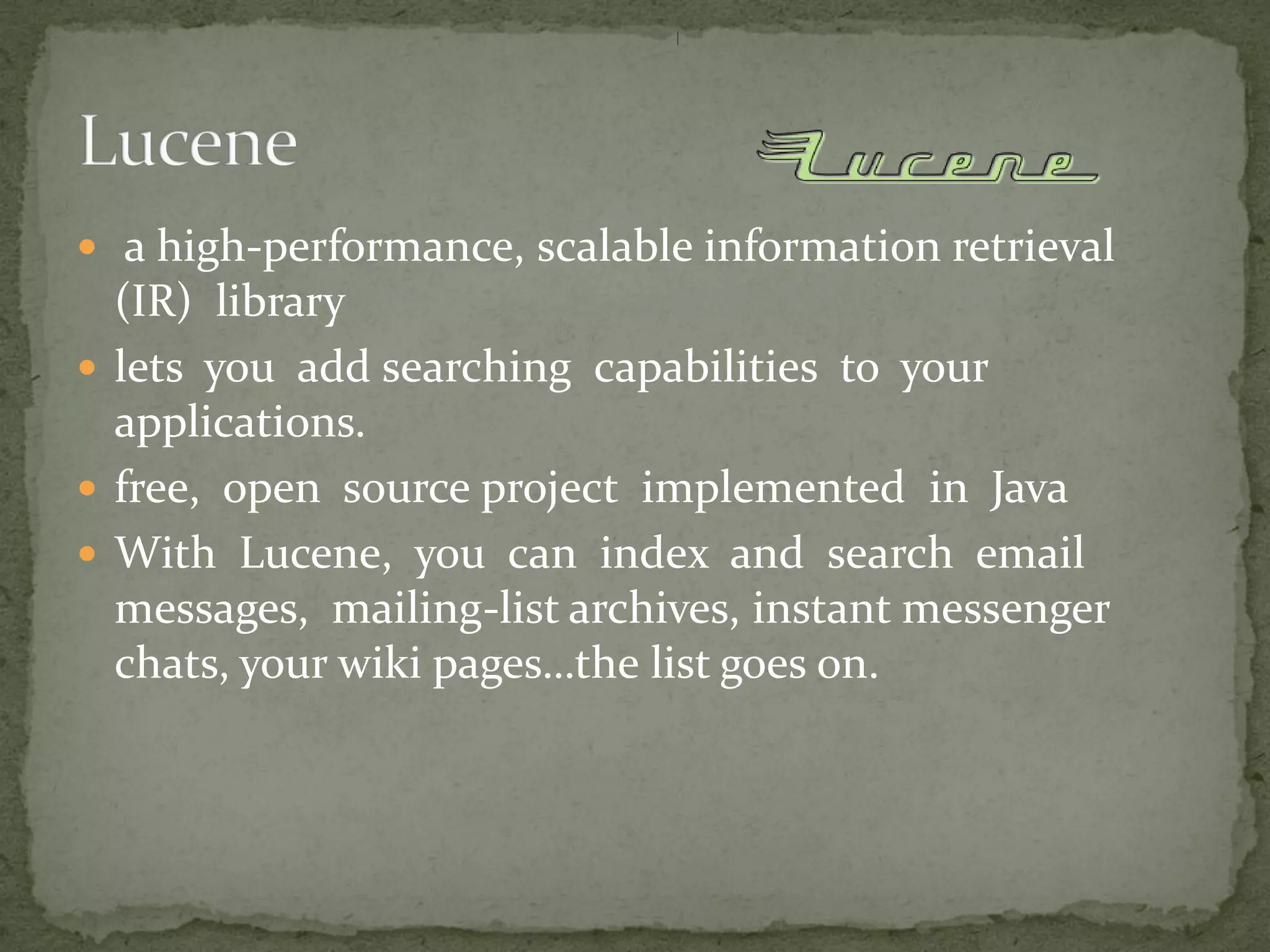  a high-performance, scalable information retrieval
(IR) library
 lets you add searching capabilities to your
applications.
 free, open source project implemented in Java
 With Lucene, you can index and search email
messages, mailing-list archives, instant messenger
chats, your wiki pages…the list goes on.
 