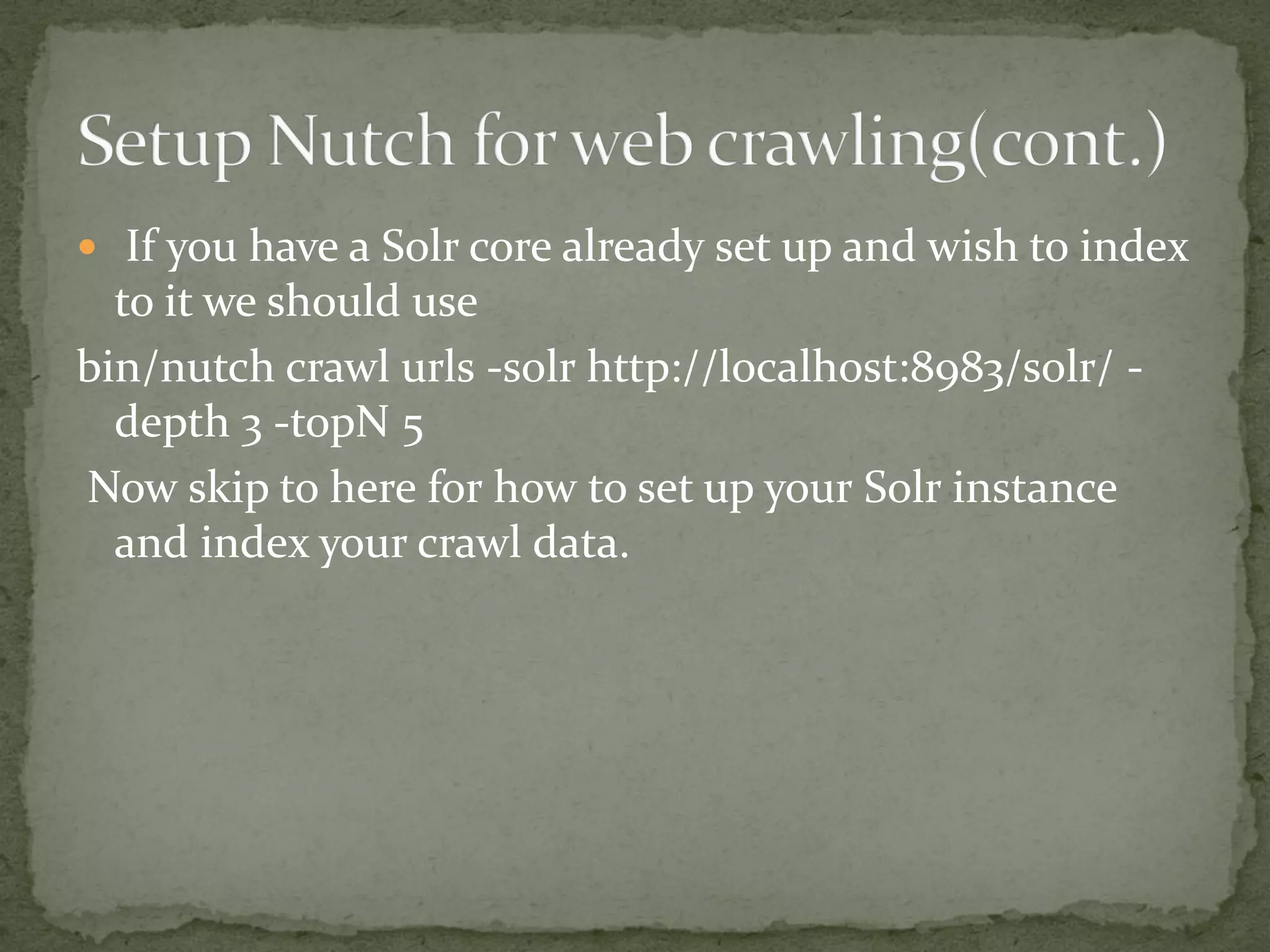  If you have a Solr core already set up and wish to index
to it we should use
bin/nutch crawl urls -solr http://localhost:8983/solr/ -
depth 3 -topN 5
Now skip to here for how to set up your Solr instance
and index your crawl data.
 