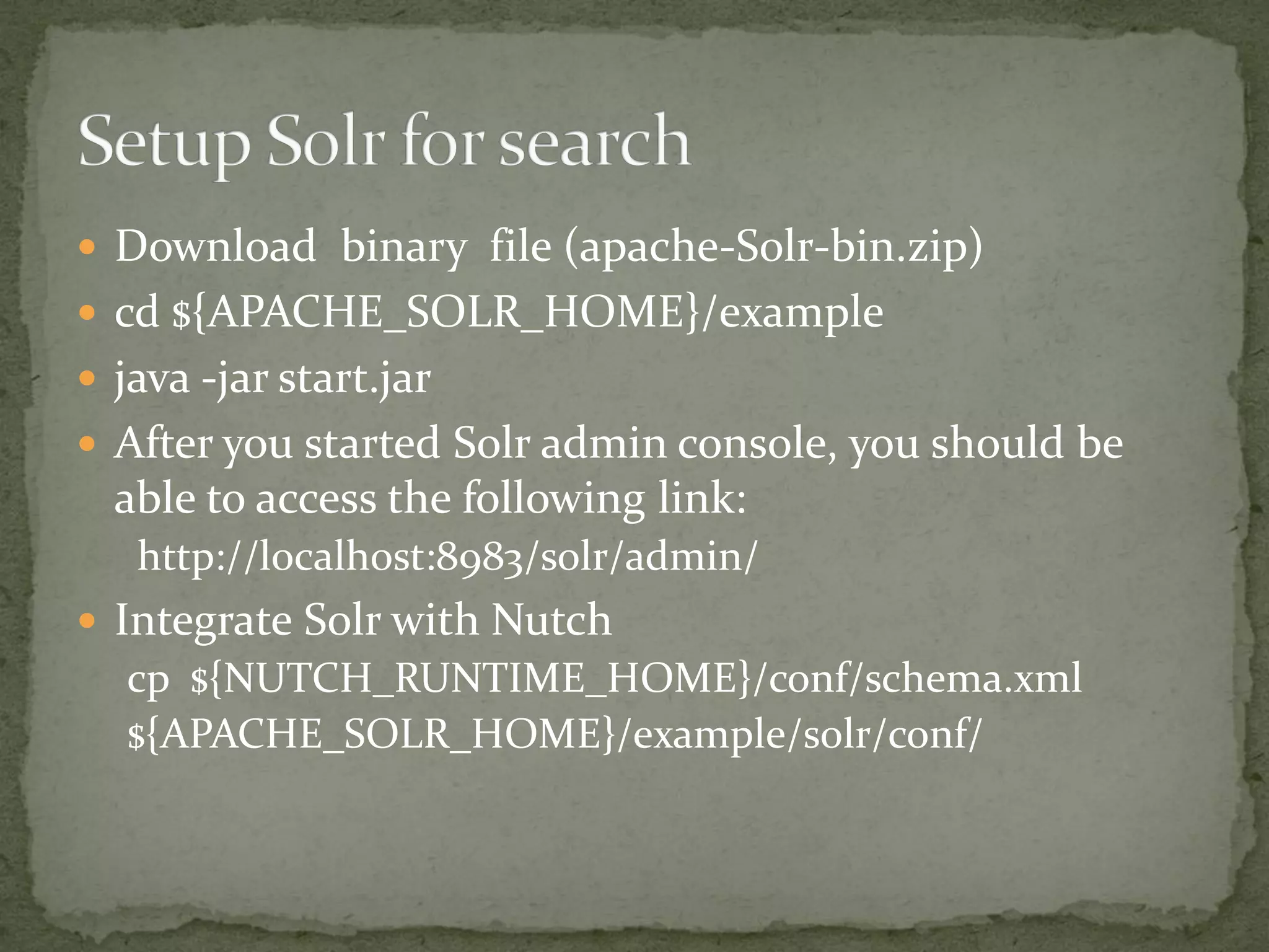  Download binary file (apache-Solr-bin.zip)
 cd ${APACHE_SOLR_HOME}/example
 java -jar start.jar
 After you started Solr admin console, you should be
able to access the following link:
http://localhost:8983/solr/admin/
 Integrate Solr with Nutch
cp ${NUTCH_RUNTIME_HOME}/conf/schema.xml
${APACHE_SOLR_HOME}/example/solr/conf/
 
