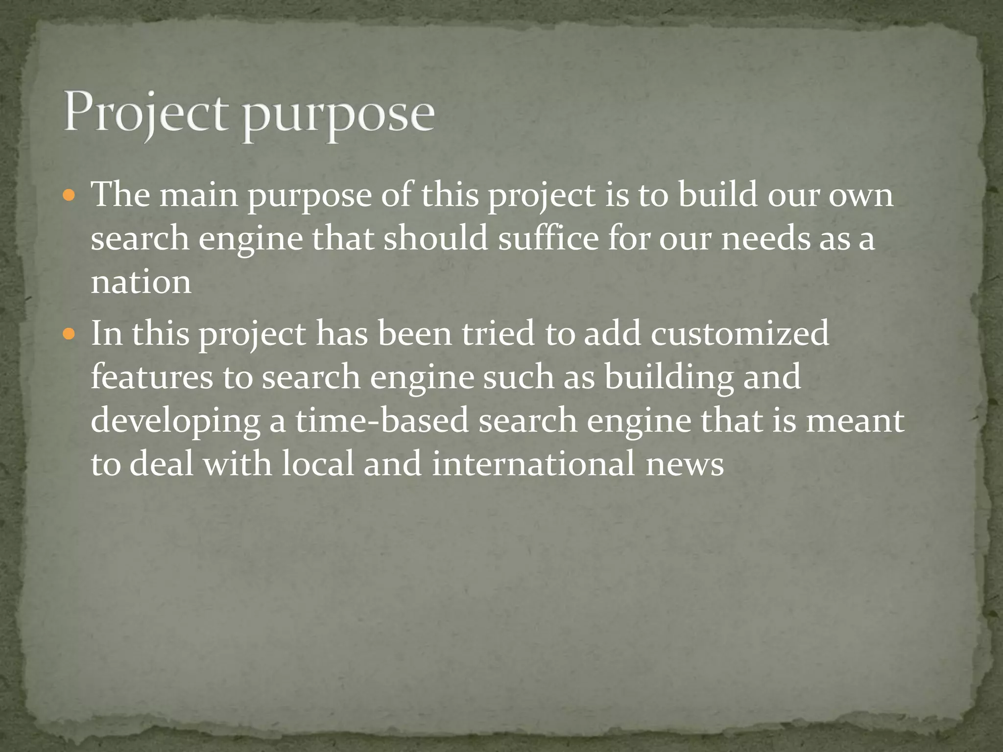  The main purpose of this project is to build our own
search engine that should suffice for our needs as a
nation
 In this project has been tried to add customized
features to search engine such as building and
developing a time-based search engine that is meant
to deal with local and international news
 