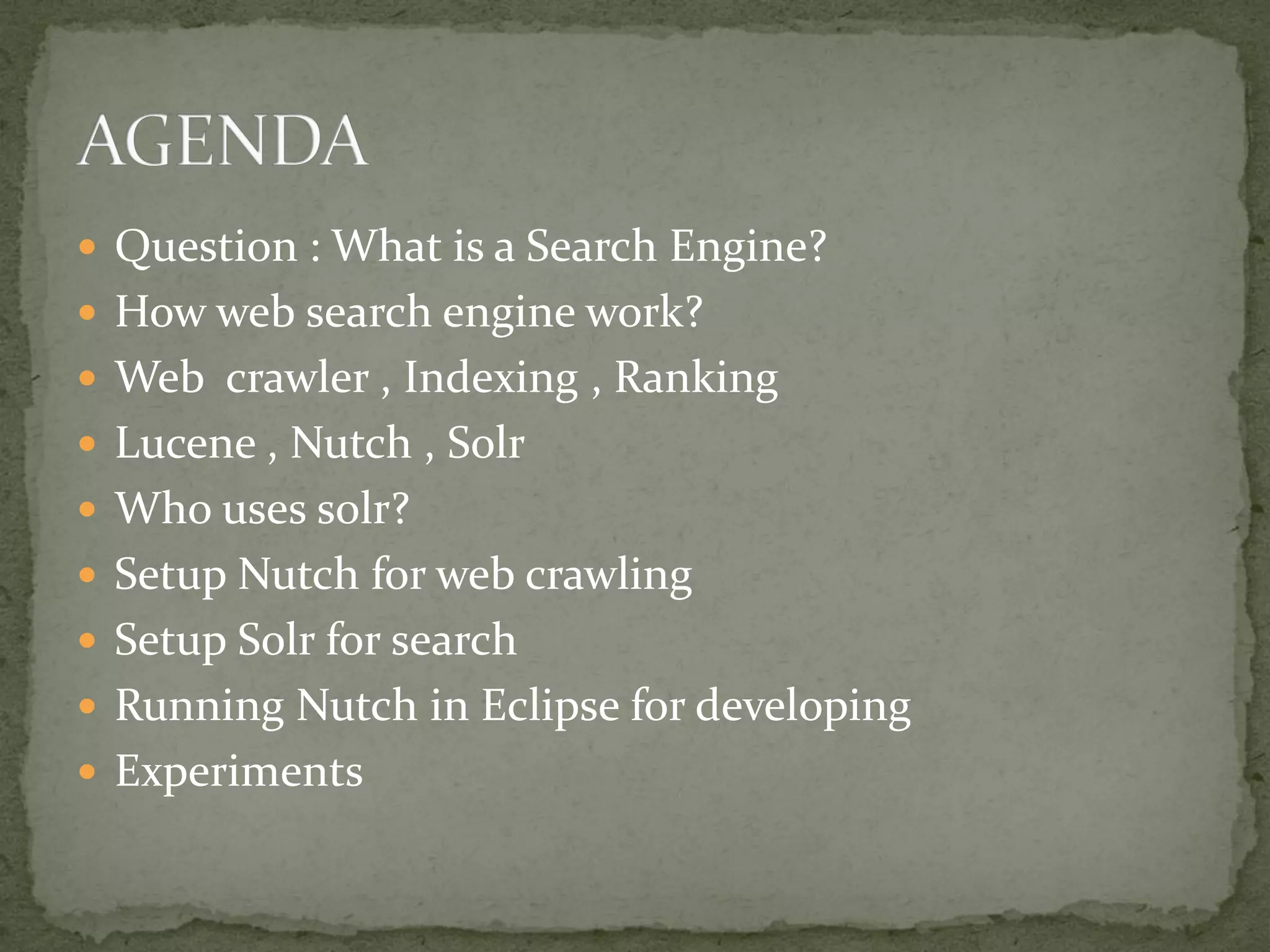  Question : What is a Search Engine?
 How web search engine work?
 Web crawler , Indexing , Ranking
 Lucene , Nutch , Solr
 Who uses solr?
 Setup Nutch for web crawling
 Setup Solr for search
 Running Nutch in Eclipse for developing
 Experiments
 