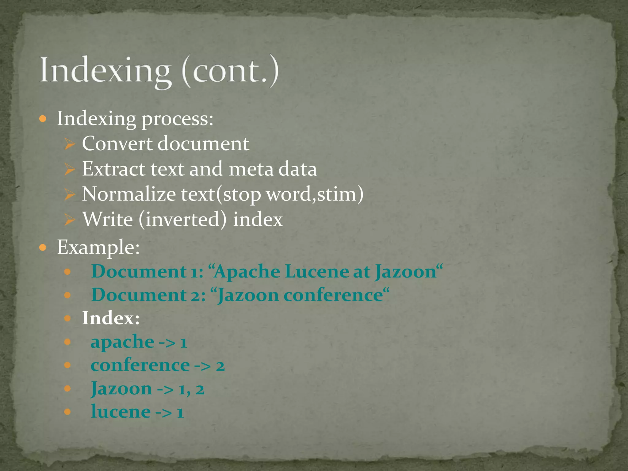  Indexing process:
 Convert document
 Extract text and meta data
 Normalize text(stop word,stim)
 Write (inverted) index
 Example:
 Document 1: “Apache Lucene at Jazoon“
 Document 2: “Jazoon conference“
 Index:
 apache -> 1
 conference -> 2
 Jazoon -> 1, 2
 lucene -> 1
 
