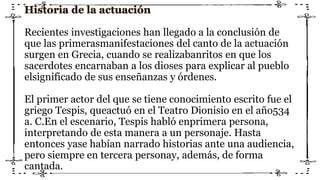 Historia de la actuación
Recientes investigaciones han llegado a la conclusión de
que las primerasmanifestaciones del canto de la actuación
surgen en Grecia, cuando se realizabanritos en que los
sacerdotes encarnaban a los dioses para explicar al pueblo
elsignificado de sus enseñanzas y órdenes.
El primer actor del que se tiene conocimiento escrito fue el
griego Tespis, queactuó en el Teatro Dionisio en el año534
a. C.En el escenario, Tespis habló enprimera persona,
interpretando de esta manera a un personaje. Hasta
entonces yase habían narrado historias ante una audiencia,
pero siempre en tercera personay, además, de forma
cantada.
 
