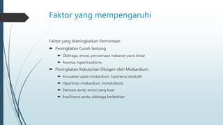 Faktor yang mempengaruhi
Faktor yang Meningkatkan Permintaan
 Peningkatan Curah Jantung
 Olahraga, emosi, pencernaan makanan porsi besar
 Anemia, hipertiroidisme
 Peningkatan Kebutuhan Oksigen oleh Miokardium
 Kerusakan pada miokardium, hipertensi diastolik
 Hipertropi miokardium, tirotoksikosis
 Stenosis aorta, emosi yang kuat
 Insufisiensi aorta, olahraga berlebihan
 