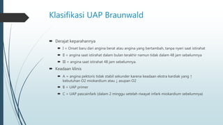 Klasifikasi UAP Braunwald
 Derajat keparahannya
 I = Onset baru dari angina berat atau angina yang bertambah, tanpa nyeri saat istirahat
 II = angina saat istirahat dalam bulan terakhir namun tidak dalam 48 jam sebelumnya
 III = angina saat istirahat 48 jam sebelumnya.
 Keadaan klinis
 A = angina pektoris tidak stabil sekunder karena keadaan ekstra kardiak yang ↑
kebutuhan O2 miokardium atau ↓ asupan O2
 B = UAP primer
 C = UAP pascainfark (dalam 2 minggu setelah riwayat infark miokardium sebelumnya)
 