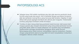 PATOFISIOLOGI ACS
 Sebagian besar SKA adalah manifestasi akut dari plak ateroma pembuluh darah
koroner yang koyak atau pecah. Hal ini berkaitan dengan perubahan komposisi
plak dan penipisan tudung fibrus yang menutupi plak tersebut. Kejadian ini akan
diikuti oleh proses agregasi trombosit dan aktivasi jalur koagulasi. Terbentuklah
trombus yang kaya trombosit (white thrombus).
 Trombus ini akan menyumbat liang pembuluh darah koroner, baik secara total
maupun parsial; atau menjadi mikroemboli yang menyumbat pembuluh koroner
yang lebih distal. Selain itu terjadi pelepasan zat vasoaktif yang menyebabkan
vasokonstriksi sehingga memperberat gangguan aliran darah koroner.
Berkurangnya aliran darah koroner menyebabkan iskemia miokardium. Pasokan
oksigen yang berhenti selama kurang-lebih 20 menit menyebabkan miokardium
mengalami nekrosis (infark miokard).
 