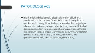 PATOFIOLOGI ACS
 Infark miokard tidak selalu disebabkan oleh oklusi total
pembuluh darah koroner. Obstruksi subtotal yang disertai
vasokonstriksi yang dinamis dapat menyebabkan terjadinya
iskemia dan nekrosis jaringan otot jantung (miokard). Akibat
dari iskemia, selain nekrosis, adalah gangguan kontraktilitas
miokardium karena proses hibernating dan stunning (setelah
iskemia hilang), distritmia dan remodeling ventrikel
(perubahan bentuk, ukuran dan fungsi ventrikel).
 