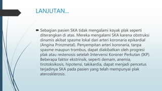 LANJUTAN...
 Sebagian pasien SKA tidak mengalami koyak plak seperti
diterangkan di atas. Mereka mengalami SKA karena obstruksi
dinamis akibat spasme lokal dari arteri koronaria epikardial
(Angina Prinzmetal). Penyempitan arteri koronaria, tanpa
spasme maupun trombus, dapat diakibatkan oleh progresi
plak atau restenosis setelah Intervensi Koroner Perkutan (IKP).
Beberapa faktor ekstrinsik, seperti demam, anemia,
tirotoksikosis, hipotensi, takikardia, dapat menjadi pencetus
terjadinya SKA pada pasien yang telah mempunyai plak
aterosklerosis.
 