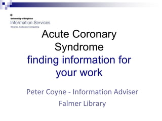Acute Coronary
      Syndrome
finding information for
      your work
Peter Coyne - Information Adviser
         Falmer Library
 