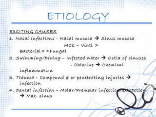 ETIOLOGY 
EXCITING CAUSES 
1. Nasal infections - Nasal mucosa  Sinus mucosa 
MCC – Viral > 
Bacterial>>Fungal 
2. Swimming/Diving – Infected water  Ostia of sinuses 
- Chlorine  Chemical 
inflammation 
3. Trauma – Compound # or penetrating injuries  
infection 
4. Dental infection – Molar/Premolar infection/extraction 
 Max. sinus 
 