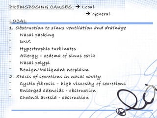 PREDISPOSING CAUSES  Local 
 General 
LOCAL 
1. Obstruction to sinus ventilation and drainage 
• Nasal packing 
• DNS 
• Hypertrophic turbinates 
• Allergy – oedema of sinus ostia 
• Nasal polypi 
• Benign/Malignant neoplasm 
2. Stasis of secretions in nasal cavity 
• Cystic fibrosis – high viscosity of secretions 
• Enlarged adenoids - obstruction 
• Choanal atresia - obstruction 
 