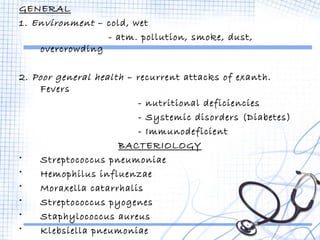GENERAL 
1. Environment – cold, wet 
- atm. pollution, smoke, dust, 
overcrowding 
2. Poor general health – recurrent attacks of exanth. 
Fevers 
- nutritional deficiencies 
- Systemic disorders (Diabetes) 
- Immunodeficient 
BACTERIOLOGY 
• Streptococcus pneumoniae 
• Hemophilus influenzae 
• Moraxella catarrhalis 
• Streptococcus pyogenes 
• Staphylococcus aureus 
• Klebsiella pneumoniae 
• Anaerobic org. – Dental infections 
 