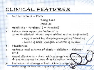 CLINICAL FEATURES 
1. Due to toxemia – Fever 
Body ache 
Malaise 
2. Headache – Forehead ( ~ Frontal) 
3. Pain – Over upper jaw/referred to 
gums/teeth/ipsilateral supraorbital region (~frontal) 
- aggravated by stooping/coughing/chewing 
- worse if head upright, relieved if supine 
4. Tenderness 
5. Redness and oedema of cheek – children – thinner 
bone 
6. Nasal discharge – Ant. Rhinoscopy/nasal endoscopy 
 pus/mucopus in MM  red swollen mucosa 
7. Postnasal discharge – Post. Rhinoscopy/Nasal 
endoscopy  Pus on upper soft palate 
 