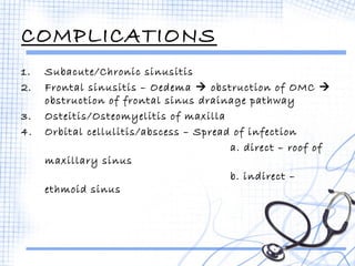 COMPLICATIONS 
1. Subacute/Chronic sinusitis 
2. Frontal sinusitis – Oedema  obstruction of OMC  
obstruction of frontal sinus drainage pathway 
3. Osteitis/Osteomyelitis of maxilla 
4. Orbital cellulitis/abscess – Spread of infection 
a. direct – roof of 
maxillary sinus 
b. indirect – 
ethmoid sinus 
 