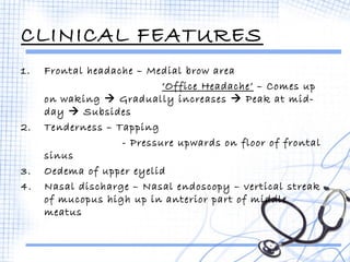 CLINICAL FEATURES 
1. Frontal headache – Medial brow area 
‘Office Headache’ – Comes up 
on waking  Gradually increases  Peak at mid-day 
 Subsides 
2. Tenderness – Tapping 
- Pressure upwards on floor of frontal 
sinus 
3. Oedema of upper eyelid 
4. Nasal discharge – Nasal endoscopy – vertical streak 
of mucopus high up in anterior part of middle 
meatus 
 